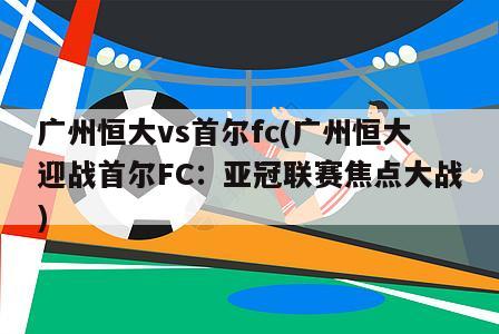 广州恒大vs首尔fc(广州恒大迎战首尔FC：亚冠联赛焦点大战)