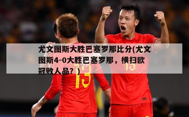 尤文图斯大胜巴塞罗那比分(尤文图斯4-0大胜巴塞罗那，横扫欧冠败人品？)