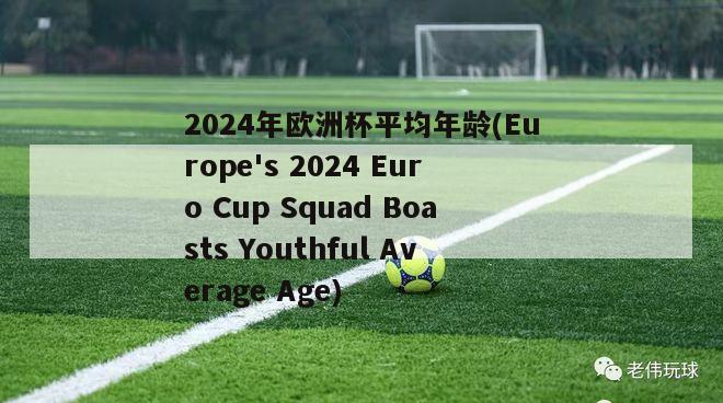 2024年欧洲杯平均年龄(Europe's 2024 Euro Cup Squad Boasts Youthful Average Age)