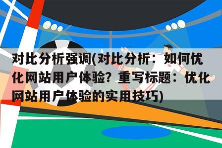 对比分析强调(对比分析：如何优化网站用户体验？重写标题：优化网站用户体验的实用技巧)