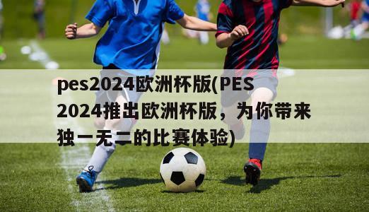 pes2024欧洲杯版(PES2024推出欧洲杯版，为你带来独一无二的比赛体验)