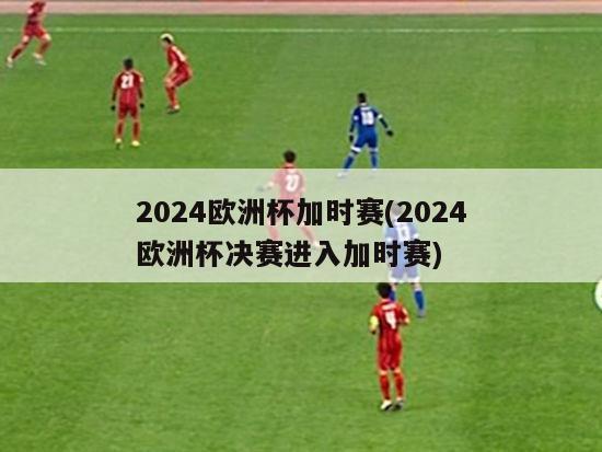 2024欧洲杯加时赛(2024欧洲杯决赛进入加时赛)